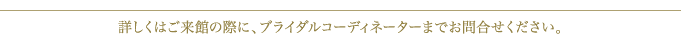詳しくはご来館の際に、ブライダルコーディネーターまでお問合せください。