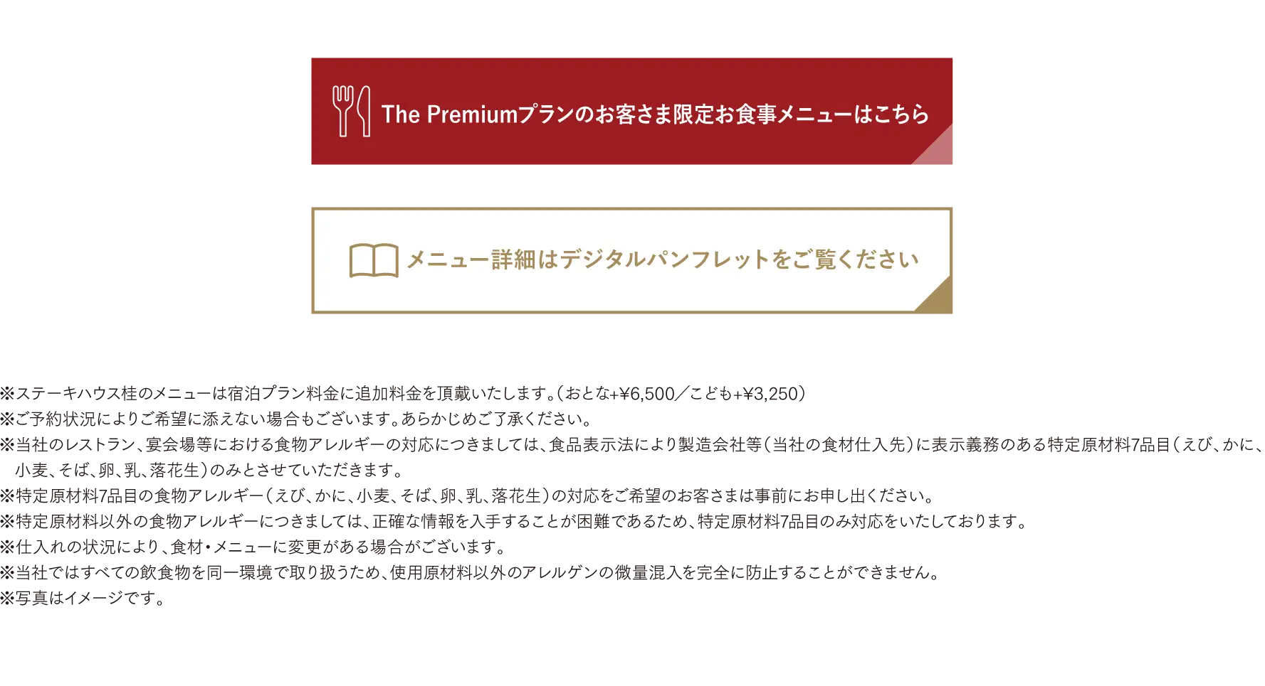 ※ご予約状況によりご希望に添えない場合もございます。あらかじめご了承ください。※当社のレストラン、宴会場等における食物アレルギーの対応につきましては、食品表示法により製造会社等（当社の食材仕入先）に表示義務のある特定原材料7品目（えび、かに、小麦、そば、卵、乳、落花生）のみとさせていただきます。※特定原材料7品目の食物アレルギー（えび、かに、小麦、そば、卵、乳、落花生）の対応をご希望のお客さまは事前にお申し出ください。※特定原材料以外の食物アレルギーにつきましては、正確な情報を入手することが困難であるため、特定原材料7品目のみ対応をいたしております。※仕入れの状況により、食材・メニューに変更がある場合がございます。※当社ではすべての飲食物を同一環境で取り扱うため、使用原材料以外のアレルゲンの微量混入を完全に防止することができません。※写真はイメージです。