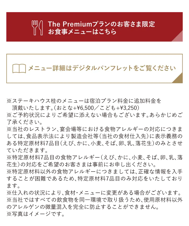 ※ご予約状況によりご希望に添えない場合もございます。あらかじめご了承ください。※当社のレストラン、宴会場等における食物アレルギーの対応につきましては、食品表示法により製造会社等（当社の食材仕入先）に表示義務のある特定原材料7品目（えび、かに、小麦、そば、卵、乳、落花生）のみとさせていただきます。※特定原材料7品目の食物アレルギー（えび、かに、小麦、そば、卵、乳、落花生）の対応をご希望のお客さまは事前にお申し出ください。※特定原材料以外の食物アレルギーにつきましては、正確な情報を入手することが困難であるため、特定原材料7品目のみ対応をいたしております。※仕入れの状況により、食材・メニューに変更がある場合がございます。※当社ではすべての飲食物を同一環境で取り扱うため、使用原材料以外のアレルゲンの微量混入を完全に防止することができません。※写真はイメージです。