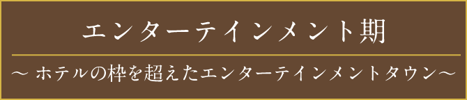 エンターテインメント期〜ホテルの枠を超えたエンターテインメントタウン〜