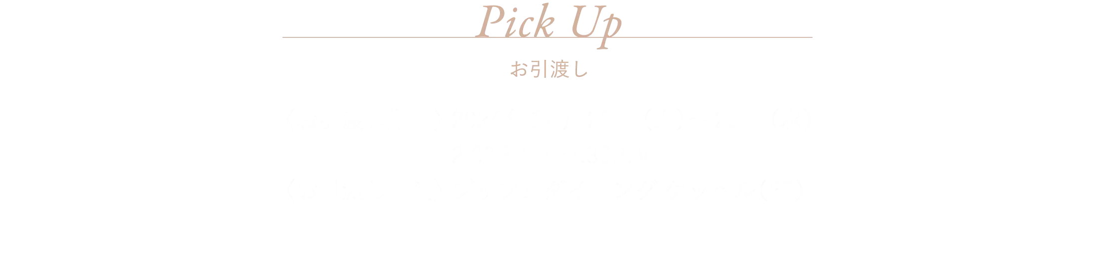 Pick Up 〈お引渡し期間〉 2024年12月21日（土）～25日（水）2:00P.M.〜7:30P.M. 〈お引渡し店舗〉 ブッフェダイニング ケッヘル（2F）