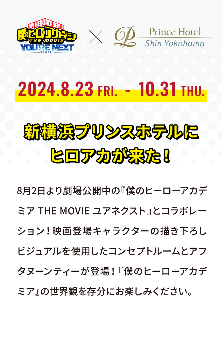 2024.8.23 FRI.-10.31 THU. 新横浜プリンスホテルにヒロアカが来た！8月2日より劇場公開中の『僕のヒーローアカデミアTHE MOVIEユアネクスト』とコラボレーション！映画登場キャラクターの描き下ろしビジュアルを使用したコンセプトルームとアフタヌーンティーが登場！『僕のヒーローアカデミア』の世界観を存分にお楽しみください。